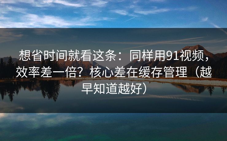 想省时间就看这条：同样用91视频，效率差一倍？核心差在缓存管理（越早知道越好）