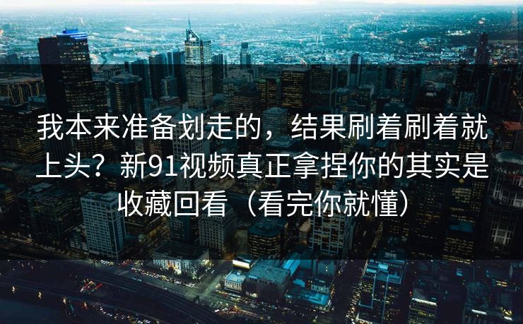 我本来准备划走的，结果刷着刷着就上头？新91视频真正拿捏你的其实是收藏回看（看完你就懂）
