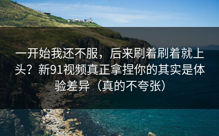 一开始我还不服，后来刷着刷着就上头？新91视频真正拿捏你的其实是体验差异（真的不夸张）