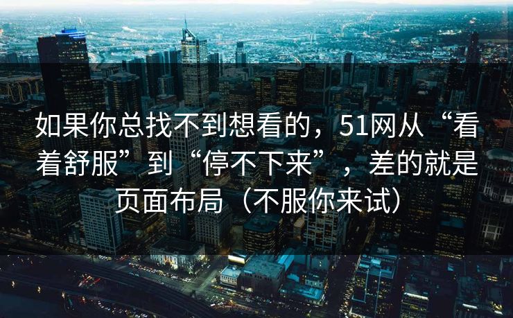 如果你总找不到想看的，51网从“看着舒服”到“停不下来”，差的就是页面布局（不服你来试）