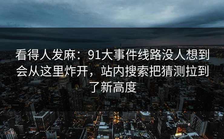 看得人发麻：91大事件线路没人想到会从这里炸开，站内搜索把猜测拉到了新高度